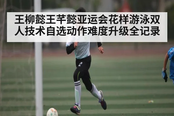 王柳懿王芊懿亚运会花样游泳双人技术自选动作难度升级全记录