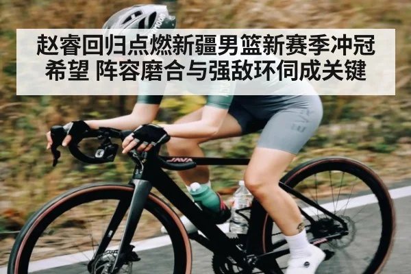 赵睿回归点燃新疆男篮新赛季冲冠希望 阵容磨合与强敌环伺成关键